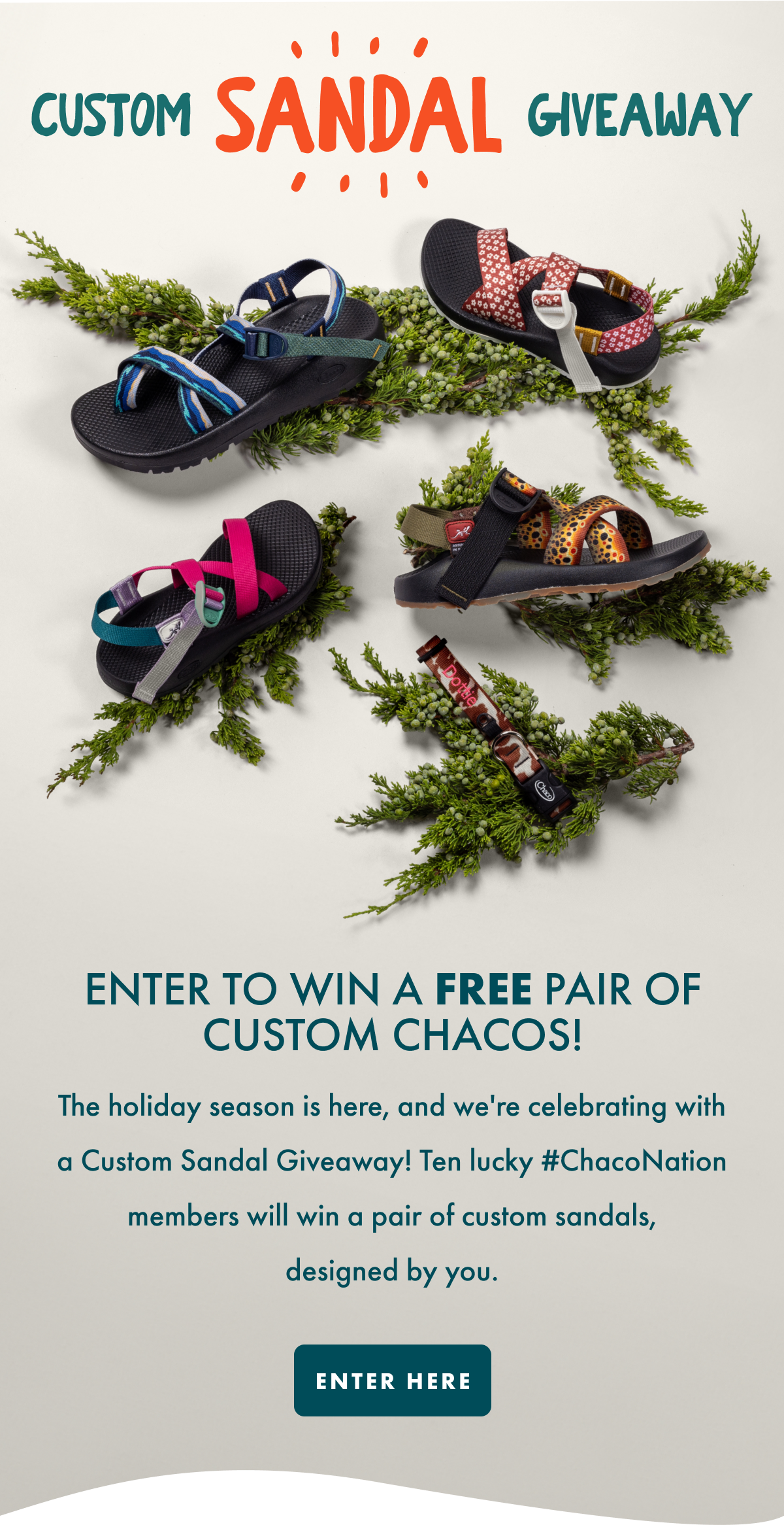 CUSTOM SANDAL GIVEAWAY - ENTER TO WIN A FREE PAIR OF CUSTOM CHACOS! The holiday season is here, and we're celebrating with a Custom Sandal Giveaway! Ten lucky #ChacoNation members will win a pair of custom sandals, designed by you. ENTER HERE