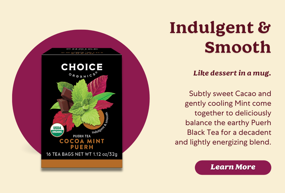 Choice Organics Cocoa Mint Puerh tea blends Cacoa and mint with Puerh tea for a lightly energizing blend.