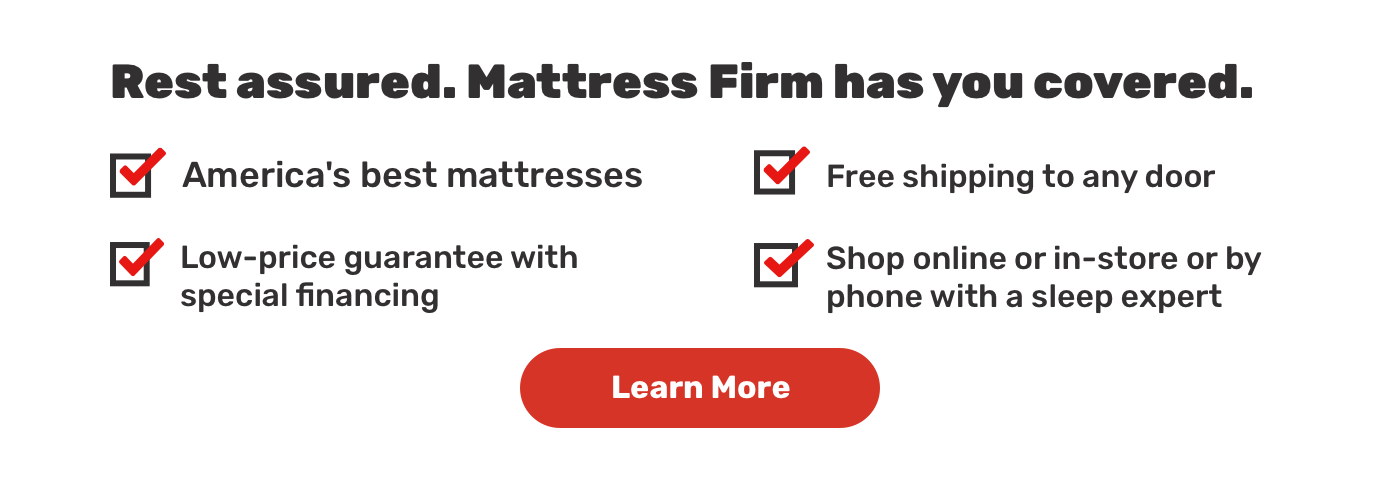 Rest assured. Mattress Firm has you covered.America's best mattresses.Free shipping to any door.Low-price guarantee with special financing .Shop online or in-store or by phone with a sleep expert.Learn More.