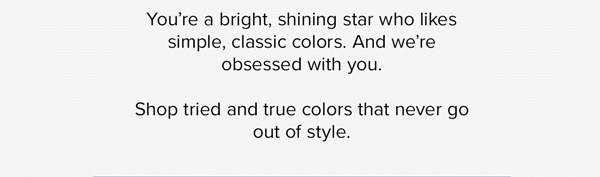 You’re a bright, shining star who likes simple, classic colors. And we’re obsessed with you. Shop a Pack of tried and true colors that never go out of style.