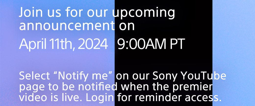 Join us for our upcoming announcement on | April 11th, 2024 9:00AM PT | Select "Notify me" on our Sony YouTube page to be notified when the premier video is live. Login for reminder access.