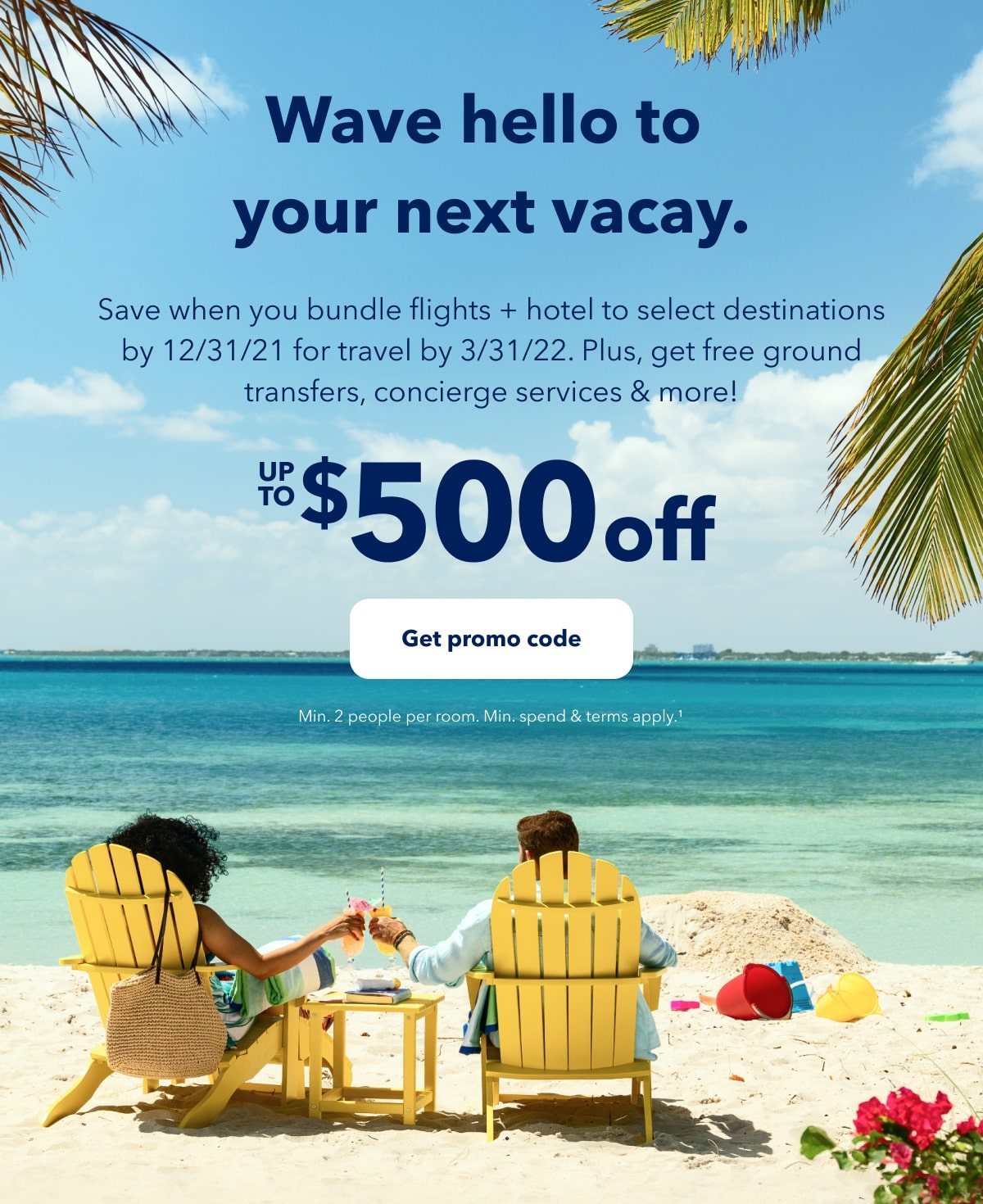 Wave hello to your next vacay. Save when you bundle flights + hotel to select destinations by December 31, 2021 for travel by March 31, 2022. Plus, get free ground transfers, concierge services and more! Up to $500 off. Click here to get promo code. Minimum two people per room Minimum spend and terms apply (1).