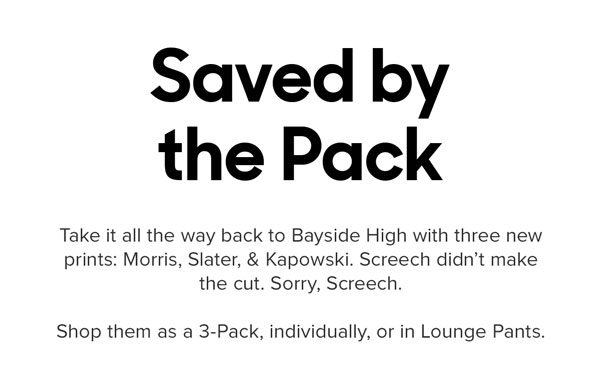 Take it all the way back to Bayside High with three new prints: Morris, Slater, & Kapowski. Screech didn’t make the cut. Sorry, Screech. Shop them as a 3-Pack, individually, or in Lounge Pants.