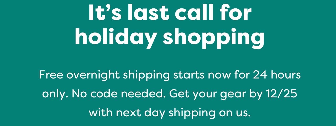 It's last call for holiday shopping | Free overnight shipping starts now for 24 hours only. No code needed. Get your gear by 12/25 with next day shipping on us.