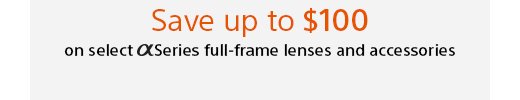 Save up to $100 on select Alpha Series full-frame lenses and accessories