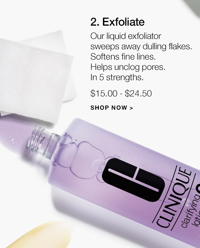 2. Exfoliate Our liquid exfoliator sweeps away dulling flakes. Softens fine lines. Helps unclog pores. In 5 strengths. $15.00 - $24.50 SHOP NOW