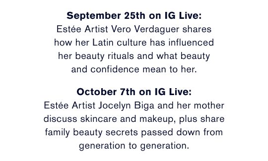 September 25th on IG Live: Estée Artist Vero Verdaguer shares how her Latin culture has influenced her beauty rituals and what beauty and confidence mean to her. | October 7th on IG Live: Estée Artist Jocelyn Biga and her mother discuss skincare and makeup, plus share family beauty secrets passed down from generation to generation.