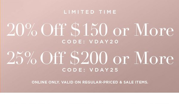 LIMITED TIME 20% OFF $150 or More CODE: VDAY20 25% OFF $200 or More CODE: VDAY25 ONLINE ONLY. VALID ON REGULAR-PRICED & SALE ITEMS.