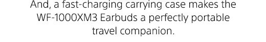 And, a fast-charging carrying case makes the WF-1000XM3 Earbuds a perfectly portable travel companion.