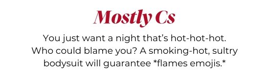 Mostly Cs - You just want a night that’s hot-hot-hot. Who could blame you? A smoking-hot, sultry bodysuit will guarantee