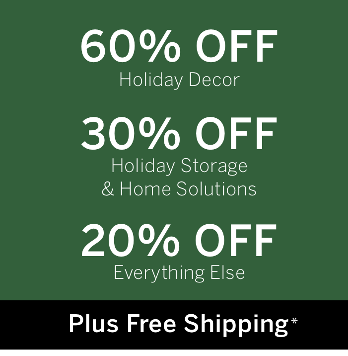 60% off Holiday Decor | 30% off Solutions & Holiday Storage | 20% off Everything Else + FREE Shipping*