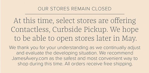 Our stores remain closed - At this time, select stores are offering Contactless, Curbside Pickup. We hope to be able to open stores later in May. We thank you for your understanding as we continually adjust and evaluate the developing situation. We recommend JamesAvery.com as the safest and most convenient way to shop during this time. All orders receive free shipping.