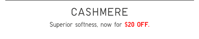 CASHMERE - SUPERIOR SOFTNESS, NOW FOR $20 OFF.