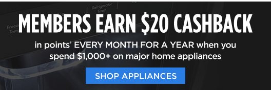 MEMBERS EARN $20 CASHBACK in points† EVERY MONTH FOR A YEAR when you spend $1,000+ on major home appliances | SHOP APPLIANCES