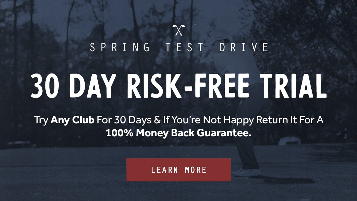 30 Day Risk Free Trial! Try any club for 30 days and if you're not happy, return it for a 100% Money Back Guarantee