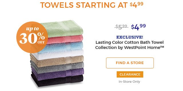 upto 30% off Towels starting at $4.99. $5.99 $4.99 EXCLUSIVE! Lasting Color Cotton Bath Towel Collection by westpoint home(TM) FIND A STORE CLEARANCE IN-STORE ONLY