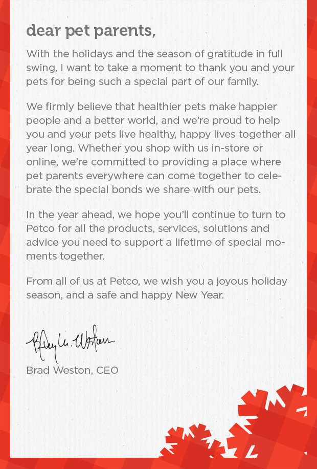 Dear pet parents, With the holidays and the season of gratitude in full swing, I want to take a moment to thank you and your pets for being such a special part of our family. We firmly believe that healthier pets make happier people and a better world, and we’re proud to help you and your pets live healthy, happy lives together all year long. Whether you shop with us in-store or online, we’re committed to providing a place where pet parents everywhere can come together to celebrate the special bonds we share with our pets. In the year ahead, we hope you’ll continue to turn to Petco for all the products, services, solutions and advice you need to support a lifetime of special moments together. From all of us at Petco, we wish you a joyous holiday season, and a safe and happy New Year. Sincerely, Brad Weston, CEO.
