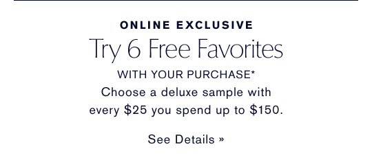 ONLINE EXCLUSIVE Try 6 Free Favorites WITH YOUR PURCHASE* Choose a deluxe sample with every $25 you spend up to $150. SEE DETAILS