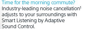 Time for the morning commute? Industry-leading noise cancellation¹ adjusts to your surroundings with Smart Listening by Adaptive Sound Control.