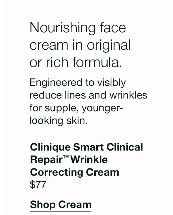 Nourishing face cream in original or rich formula. Engineered to visibly reduce lines and wrinkles for supple, younger-looking skin . Clinique Smart CLinical Repair™ Wrinkle Correcting Cream. | $77 | Shop Cream