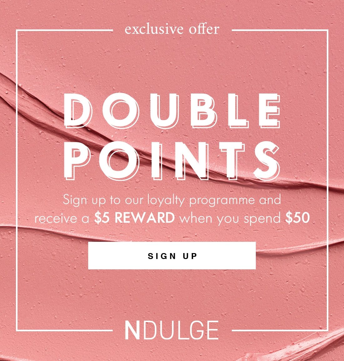 exclusive offer DOUBLE POINTS Sign up to our loyalty programme and receive a $5 REWARD when you spend $50 SIGN UP NDULGE