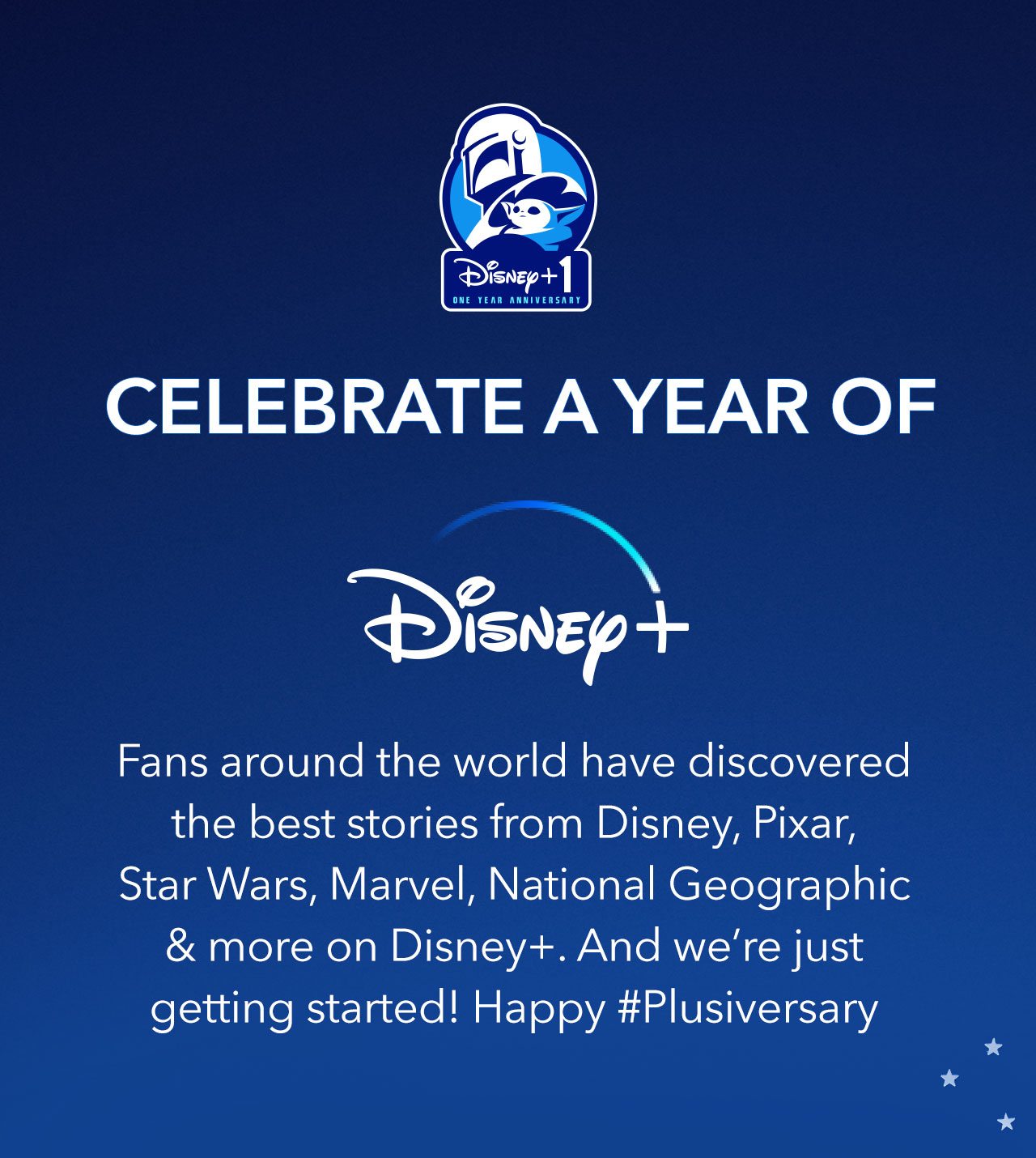 Celebrate A Year of Disney+. Fans around the world have discovered the best stories from Disney, Pixar, Star Wars, Marvel, National Geographic & more on Disney+. And were just getting started! Happy #Plusiversary | Shop Now