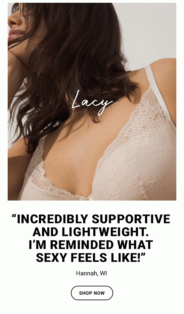 LACY “INCREDIBLY SUPPORTIVE AND LIGHTWEIGHT. I’M REMINDED WHAT SEXY FEELS LIKE!” HANNAH, WI SHOP NOW