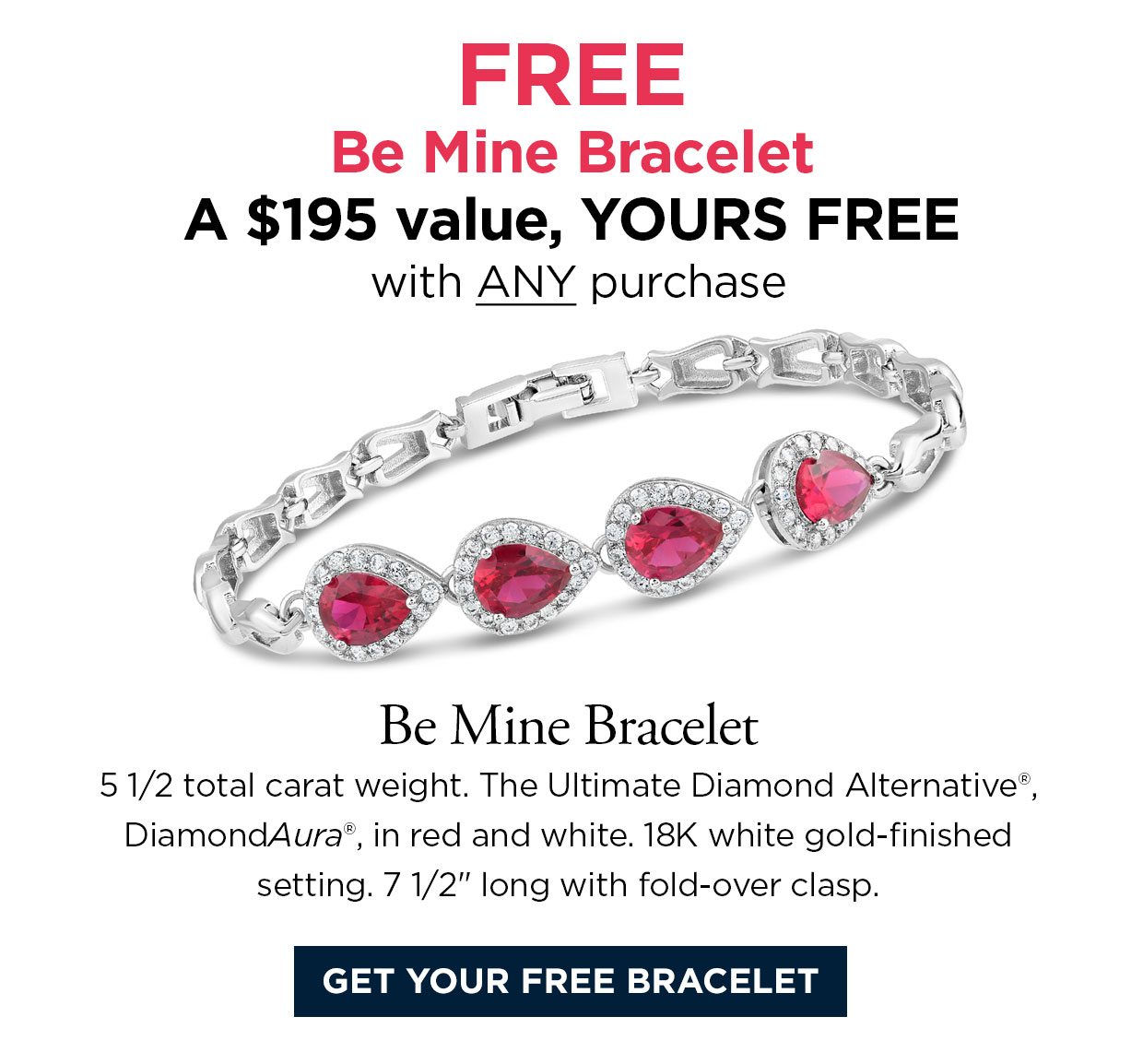 FREE Be Mine Bracelet A $195 value, YOURS FREE with ANY purchase. Be Mine Bracelet 5 1/2 total carat weight. The Ultimate Diamond Alternative®, DiamondAura®, in red and white. 18K white gold-finished setting. 7 1/2 inches long with fold-over clasp. Get your free bracelet link.