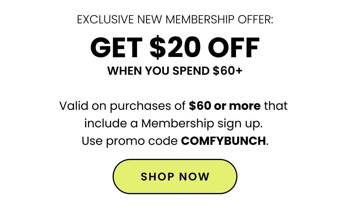 Exclusive New Membership Offer. Get $20 Off When You Spend $60+. Valid on purchases of $60 or more that include a Membership sign up. Use promo code COMFYBUNCH. Shop Now. 
