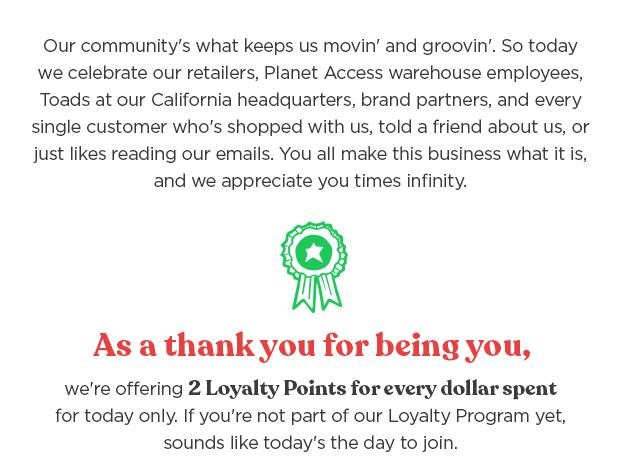 As a thank you for being you, we're offering 2 loyalty points for every dollar spent