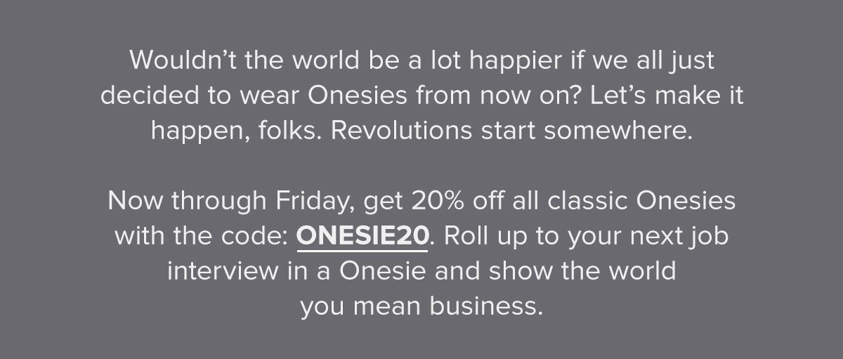 Wouldn’t the world be a lot happier if we all just decided to wear Onesies from now on? Let’s make it happen, folks. Revolutions start somewhere. Now through Friday, get 20% off all classic Onesies with the code: ONESIE20. Roll up to your next job interview in a Onesie and show the world you mean business.
