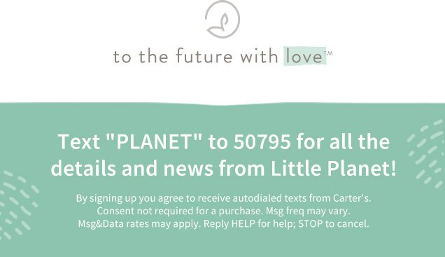 to the future with love™ | Text ”PLANET“ to 50795 for all the | details and news from Little Planet! | By signing up you agree to receive autodialed texts from Carter’s. | Consent not required for a purchase. Msg freq may vary. | Msg&Data rates may apply. Reply HELP for help; STOP to cancel.