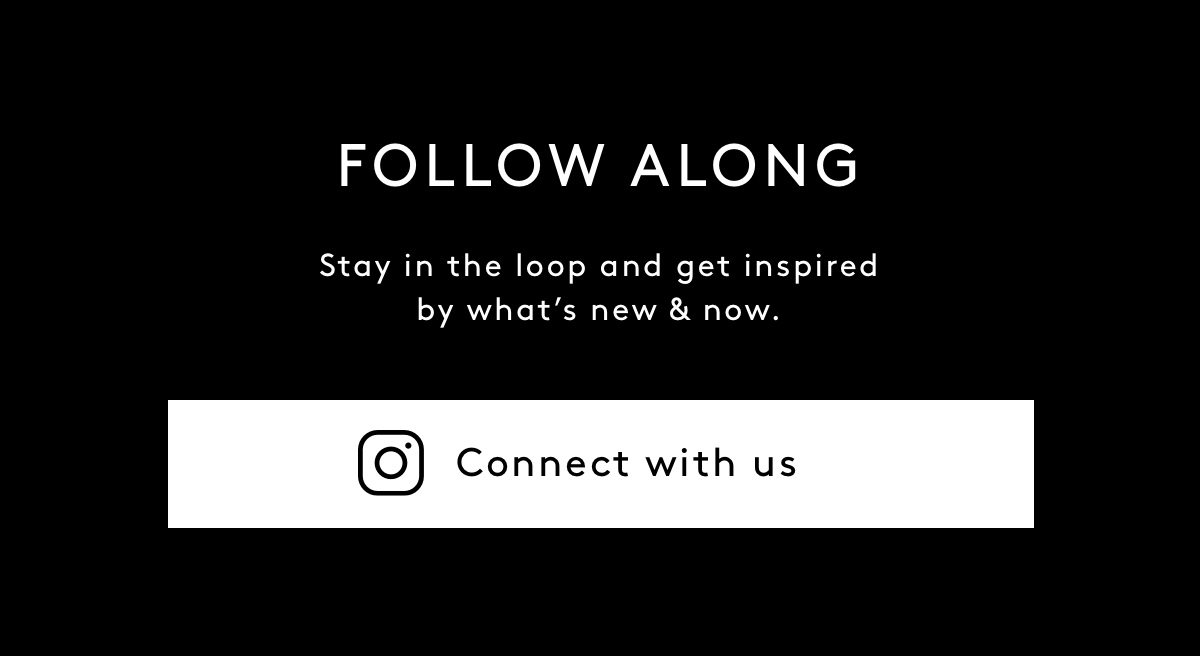 FOLLOW ALONG. Stay in the loop and get inspired by what’s new & now. Connect with us