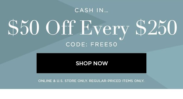 CASH IN... $50 Off Every $250 CODE: FREE50 SHOP NOW > ONLINE & U.S. STORE ONLY. REGULAR-PRICED ITEMS ONLY.