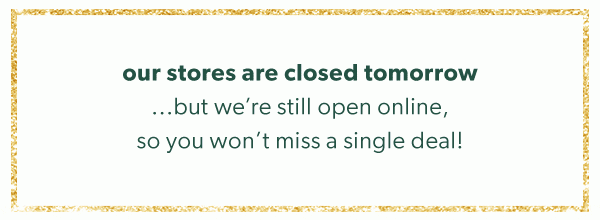 Our stores are closed tomorrow...but we’re still open online, so you won’t miss a single deal! 