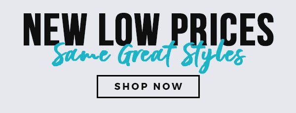 NEW LOW PRICES SAME GREAT STYLES - SHOP NOW