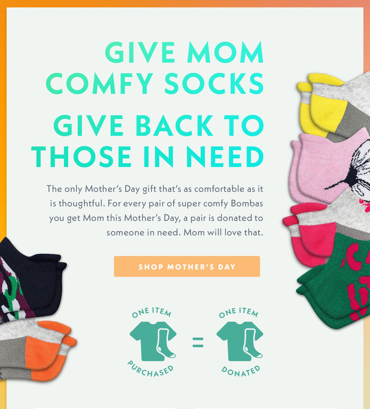 Give Mom comfy socks, give back to those in need. The only Mother's Day gift that's as comfortable as it is thoughtful. For every pair of super comfy Bombas you get Mom this Mother's Day, a pair is donated to someone in need. Mom will love that.