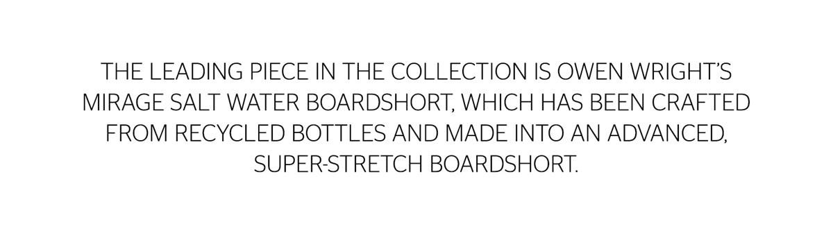The leading piece in the collection is Owen Wright's Mirage Salt Water Boardshort, which has been crafted from recycled bottles and made into an advanced, super stretch boardshort.