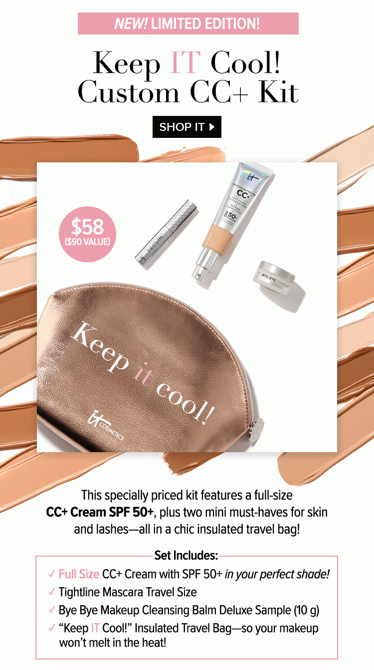 New! Limited Edition! Keep IT Cool! Custom CC Plus Kit - This specially priced kit features a full-size CC Plus Cream SPF 50 Plus, plus two mini must-haves for skin and lashes – all in a chic insulated travel bag! - Set Includes: Full Size CC Plus Cream with SPF 50 Plus in your perfect shade! - Tightline Mascara Travel Size - Bye Bye Makeup Cleansing Balm Deluxe Sample 10g - “Keep IT Cool!” Insulated Travel Bag - so your makeup won’t melt in the heat! - Shop IT >