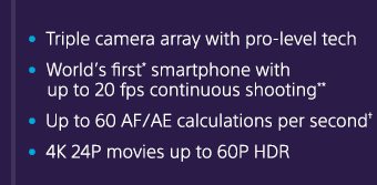 Triple camera array with pro-level tech | World's first* smartphone with up to 20 fps continuous shooting** | Up to 60 AF/AE calculations per second† | 4K 24P movies up to 60P HDR