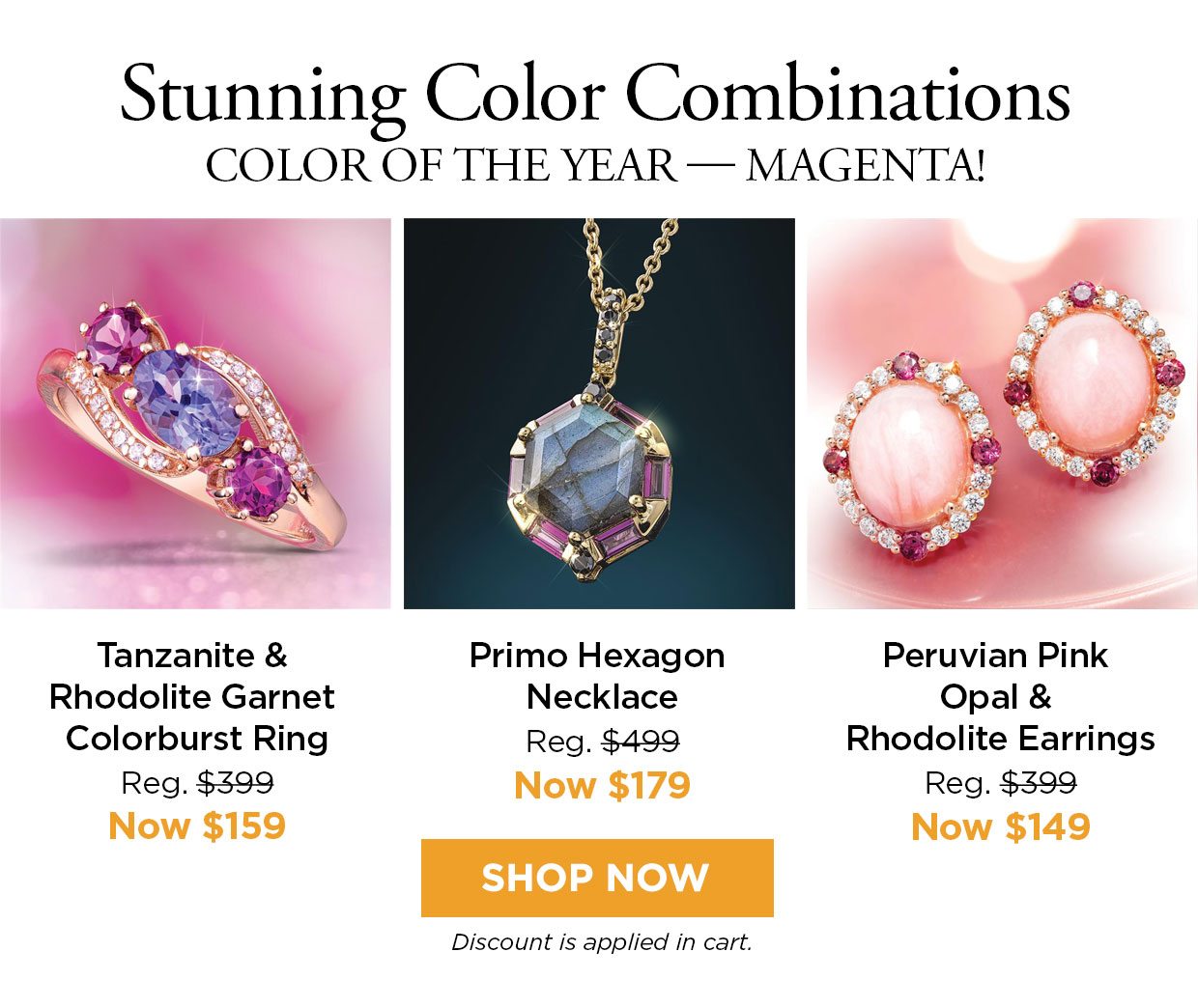 Stunning Color Combinations COLOR OF THE YEAR - MAGENTA! Tanzanite & Rhodolite Garnet Colorburst Ring Reg. $399, Now $159. Primo Hexagon Necklace Reg. $499, Now $179. Peruvian Pink Opal & Rhodolite Earrings Reg. $399, Now $149. Shop Now button. Discount applied in cart.
