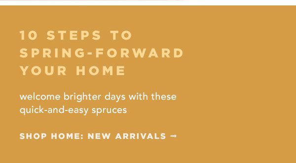 10 steps to spring forward your home. welcome brighter days with these quick-and-easy spruces. shop home new arrivals.
