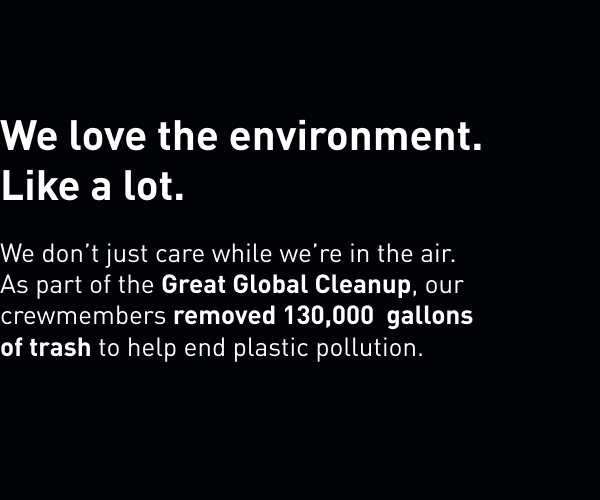 We love the environment. Like a lot. We don't just care while we're in the air. As part of the Great Global Cleanup, our crewmembers removed 130,000 gallons of to help end plastic pollution.