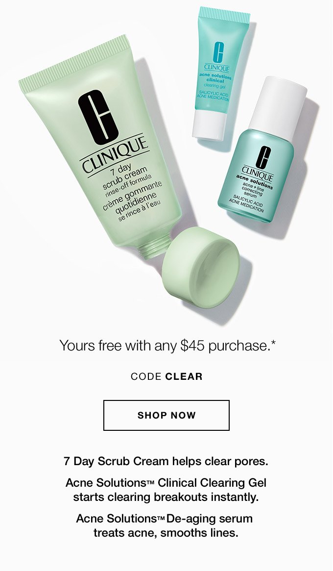 Yours free with any $45 purchase.* CODE CLEAR SHOP NOW 7 Day Scrub Cream helps clear pores. Acne SolutionsTM Clinical Clearing Gel starts clearing breakouts instantly. Acne SolutionsTM De-aging serum treats acne, smooths lines.