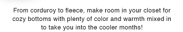 SUB - FROM CORDUROY TO FLEECE, MAKE ROOM IN YOUR CLOSET FOR COZY BOTTOMS WITH PLENTY OF COLOR AND WAMRTH MIXED IN TO TAKE YOU INTO THE COOLER MONTHS!