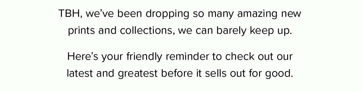 TBH, we’ve been dropping so many amazing new prints and collections, we can barely keep up. Here’s your friendly reminder to check out our latest and greatest before it sells out for good.