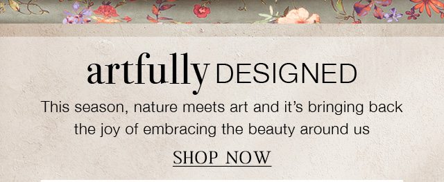 ARTFULLY DESIGNED - This season, nature meets art and it’s bringing back the joy of embracing the beauty around us | SHOP NOW