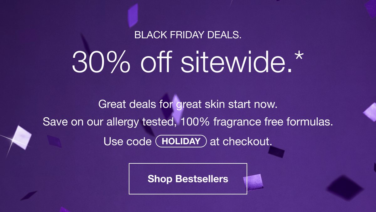 Black Friday Deals. 30% off sitewide.* | Great deals for great skin start now. | Save on our allergy tested, 100% fragrance free formulas. Use code HOLIDAY at checkout. | Shop Bestsellers