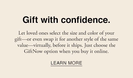 Gift with confidence. Let loved ones select the size and color of your gift - or even swap it for another style of the same value - virtually, before it ships. Just choose the GiftNow option when you buy online. LEARN MORE
