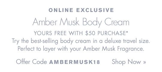 ONLINE EXCLUSIVE Amber Musk Body Cream YOURS FREE WITH $50 PURCHASE* Try the best-selling body cream in a deluxe travel size. Perfect to layer with your Amber Musk Fragrance. Offer Code: AMBERMUSK18 Shop Now